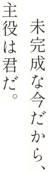 未完成な今だから、主役は君だ